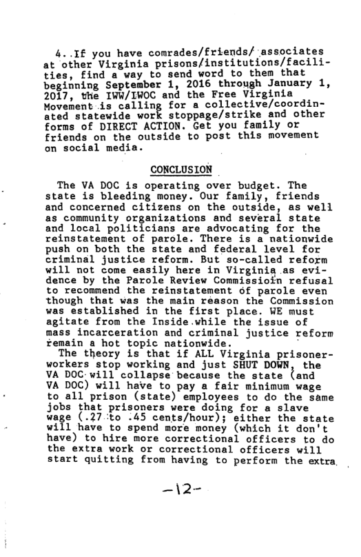 4..If you have comrades/friends/ associates at other Virginia prisons/institutions/facili- ties, find a way to send word to them that beginning September 1, 2016 through January 1, 2017, the IWW/IWOC and the Free Virginia Movement is calling for a collective/coordin- Ared statewide work stoppage/strike and other forms of DIRECT ACTION. Get you family or friends on the outside to post this movement on social media.  CONCLUSION  The VA DOC is operating over budget. The state is bleeding money. Our family, friends and concerned citizens on the outside, as well as community organizations and several state and local politicians are advocating for the reinstatement of parole. There is a nationwide push on both the state and federal level for criminal justice reform. But so-called reform will not come easily here in Virginia as evi- dence by the Parole Review Commissioin refusal to recommend the reinstatement of parole even though that was the main reason the Commission was established in the first place. WE must agitate from the Inside.vhile the issue of mass incarceration and criminal justice reform femain a hot topic nationwide.  The theory is that if ALL Virginia prisoner- workers stop working and just SHUT DOWN, the VA DOC-will collapse because the state {and VA DOC) will have to pay a fair minimum wage to all prison (state) employees to do the same jobs that prisoners were doing for a slave wage (.27to .45 cents/hour); either the state will have to spend more money (which it don’t have) to hire more correctional officers to do the extra work or correctional officers will start quitting from having to perform the extra  —\2- 